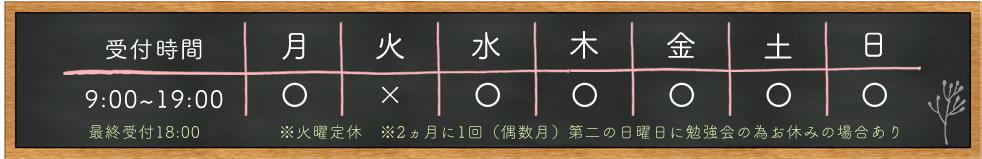 受付時間 9:00~19:00 最終受付18:00 月 〇 火 × 水 〇 木 〇 金 〇 土 〇 日 〇 ※火曜定休 ※2ヵ月に1回(偶数月)第二の日曜日に勉強会の為お休みの場合あり